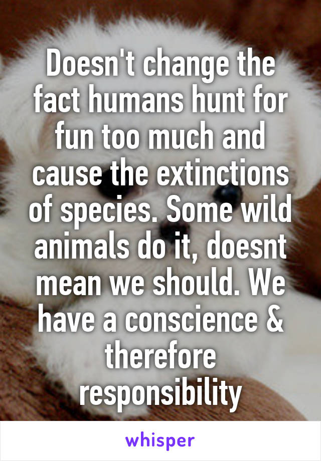 Doesn't change the fact humans hunt for fun too much and cause the extinctions of species. Some wild animals do it, doesnt mean we should. We have a conscience & therefore responsibility