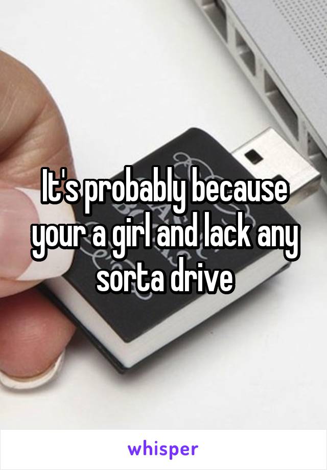 It's probably because your a girl and lack any sorta drive