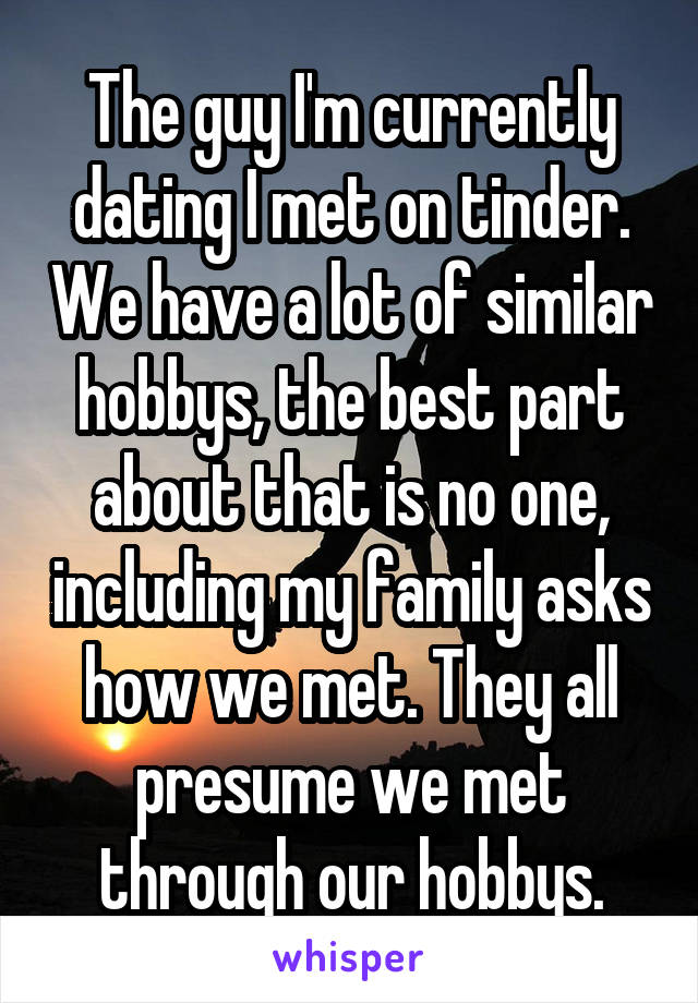 The guy I'm currently dating I met on tinder. We have a lot of similar hobbys, the best part about that is no one, including my family asks how we met. They all presume we met through our hobbys.