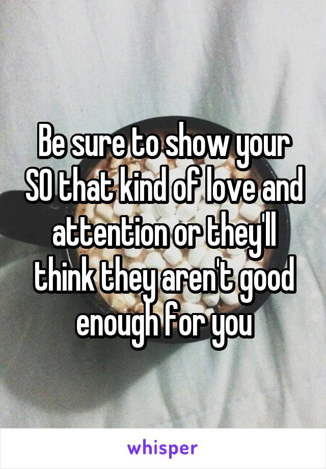 Be sure to show your SO that kind of love and attention or they'll think they aren't good enough for you