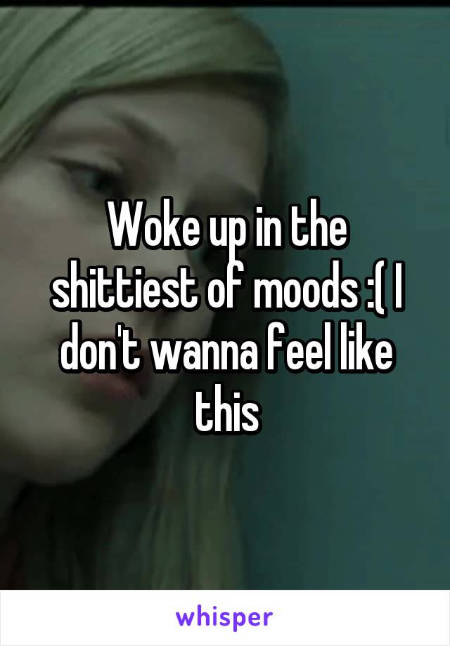 Woke up in the shittiest of moods :( I don't wanna feel like this