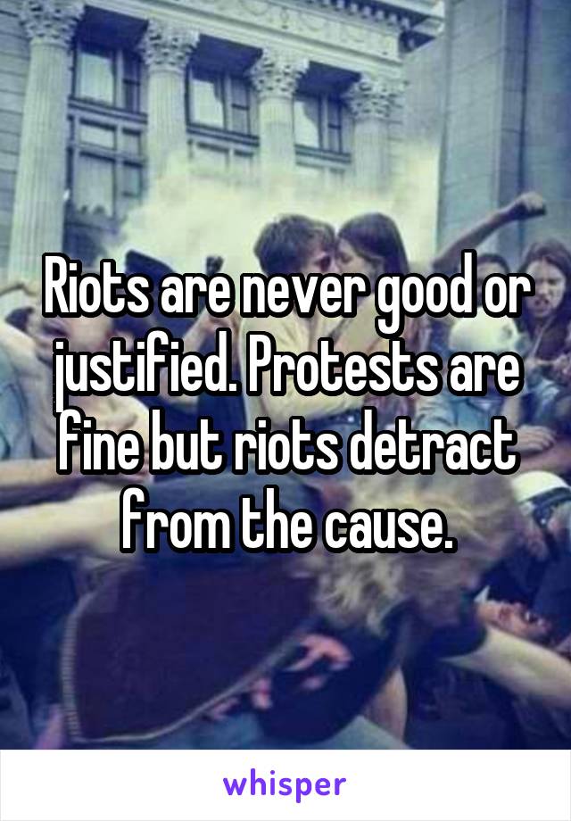Riots are never good or justified. Protests are fine but riots detract from the cause.