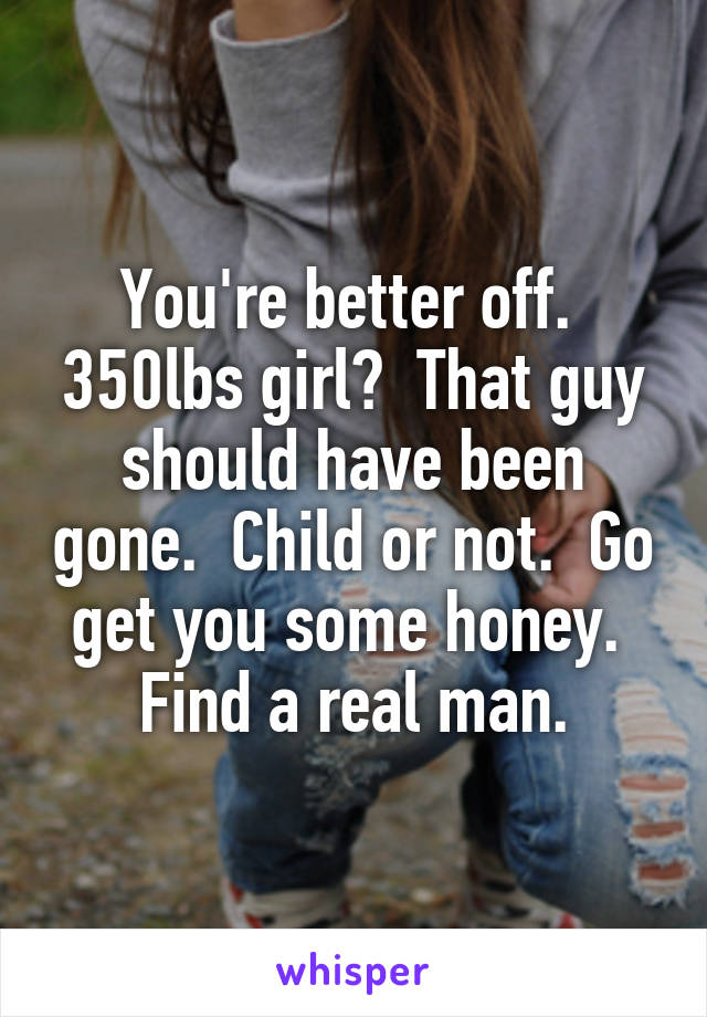 You're better off.  350lbs girl?  That guy should have been gone.  Child or not.  Go get you some honey.  Find a real man.