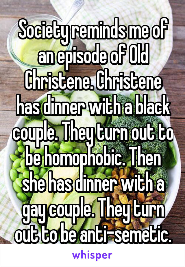 Society reminds me of an episode of Old Christene. Christene has dinner with a black couple. They turn out to be homophobic. Then she has dinner with a gay couple. They turn out to be anti-semetic.