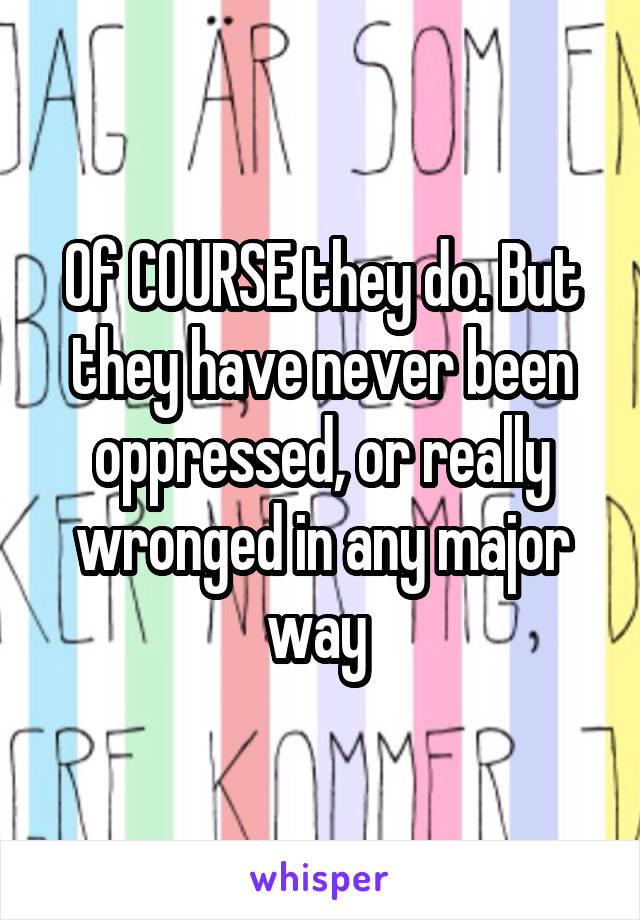 Of COURSE they do. But they have never been oppressed, or really wronged in any major way 