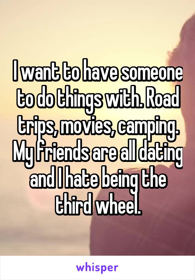 I want to have someone to do things with. Road trips, movies, camping. My friends are all dating and I hate being the third wheel.