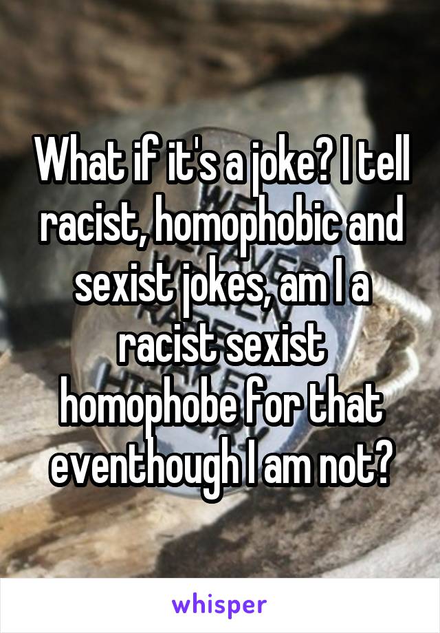 What if it's a joke? I tell racist, homophobic and sexist jokes, am I a racist sexist homophobe for that eventhough I am not?