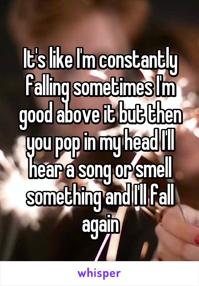 It's like I'm constantly falling sometimes I'm good above it but then you pop in my head I'll hear a song or smell something and I'll fall again