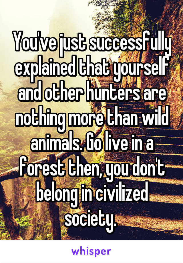 You've just successfully explained that yourself and other hunters are nothing more than wild animals. Go live in a forest then, you don't belong in civilized society. 