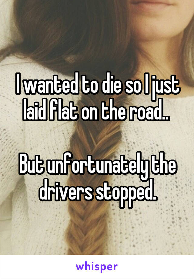 I wanted to die so I just laid flat on the road.. 

But unfortunately the drivers stopped.