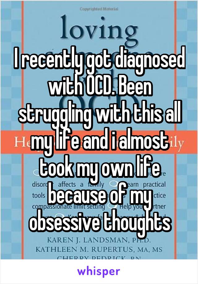 I recently got diagnosed with OCD. Been struggling with this all my life and i almost took my own life because of my obsessive thoughts