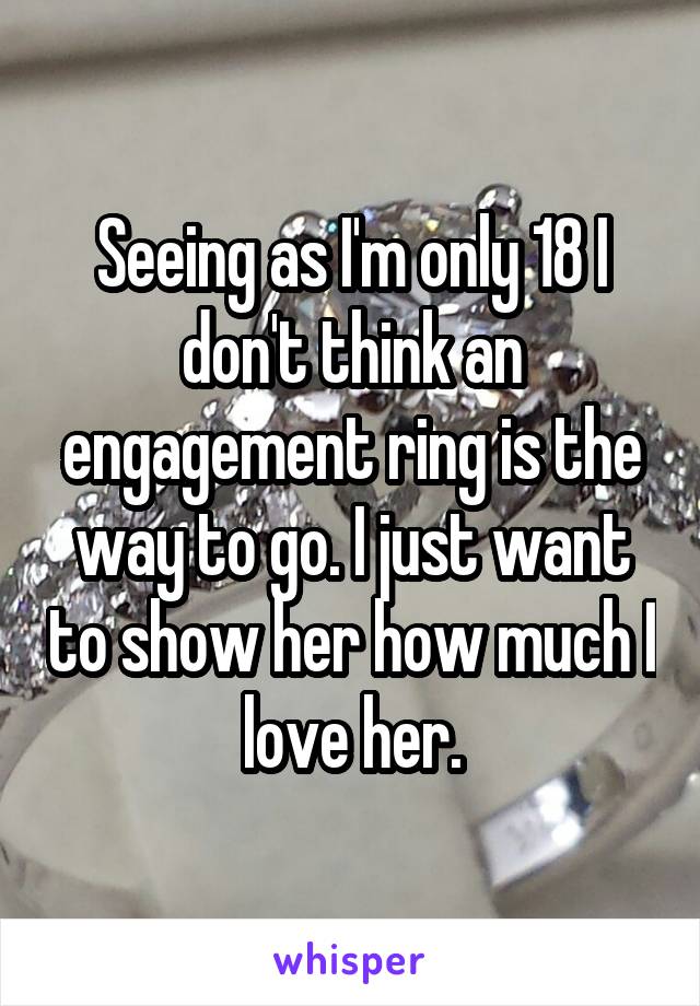 Seeing as I'm only 18 I don't think an engagement ring is the way to go. I just want to show her how much I love her.