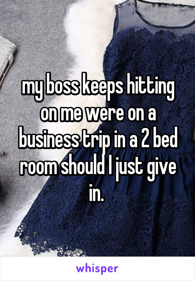 my boss keeps hitting on me were on a business trip in a 2 bed room should I just give in. 