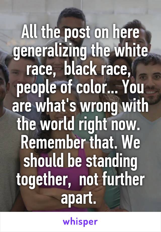 All the post on here generalizing the white race,  black race,  people of color... You are what's wrong with the world right now.  Remember that. We should be standing together,  not further apart. 