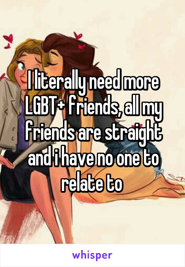 I literally need more LGBT+ friends, all my friends are straight and i have no one to relate to 