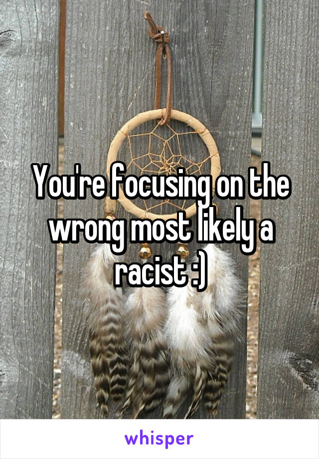 You're focusing on the wrong most likely a racist :)