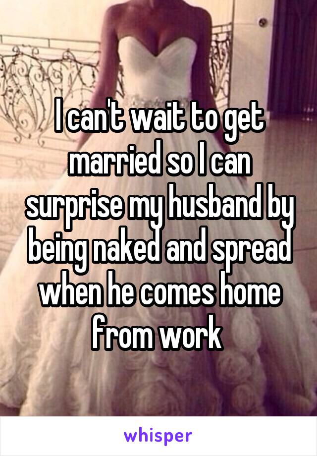 I can't wait to get married so I can surprise my husband by being naked and spread when he comes home from work 