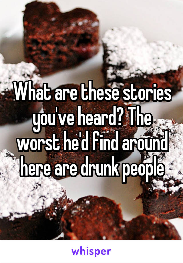 What are these stories you've heard? The worst he'd find around here are drunk people