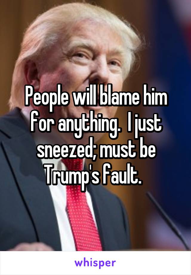 People will blame him for anything.  I just sneezed; must be Trump's fault.  