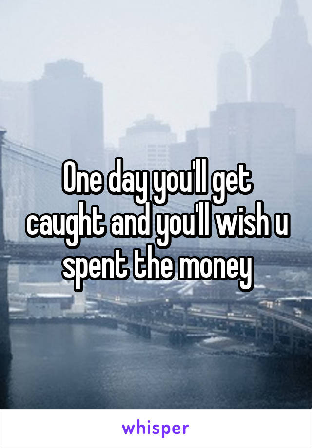 One day you'll get caught and you'll wish u spent the money