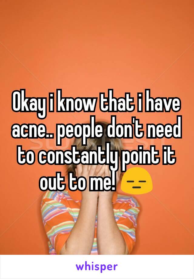 Okay i know that i have acne.. people don't need to constantly point it out to me! 😑