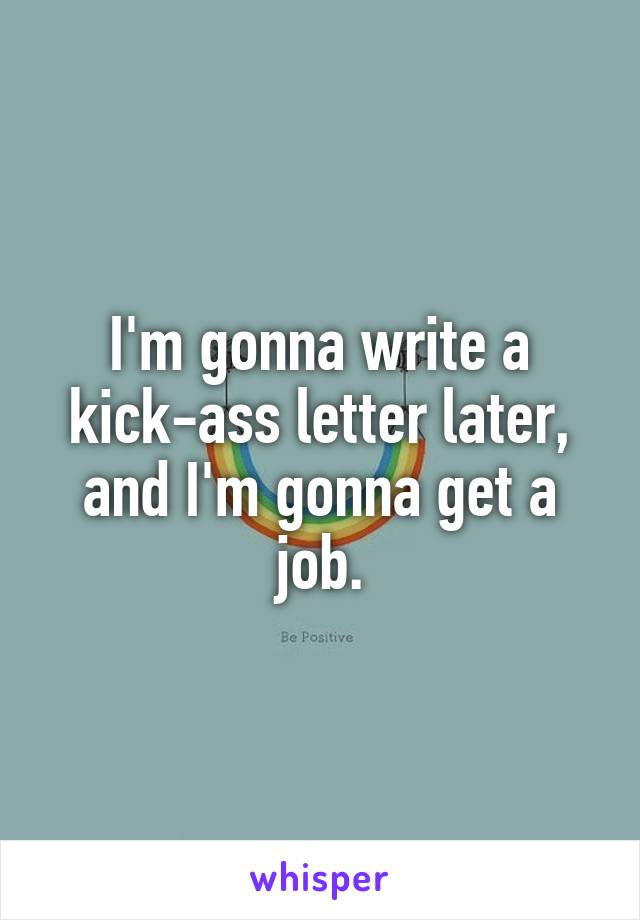 I'm gonna write a kick-ass letter later, and I'm gonna get a job.