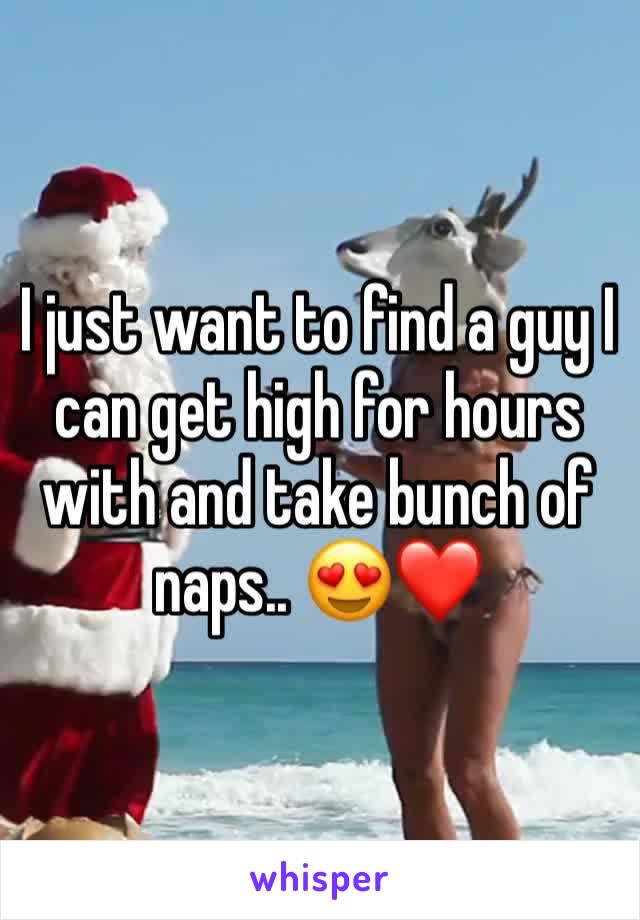 I just want to find a guy I can get high for hours with and take bunch of naps.. 😍❤️