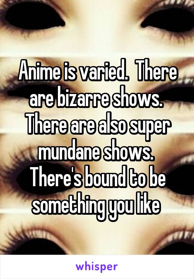 Anime is varied.  There are bizarre shows.  There are also super mundane shows.  There's bound to be something you like 