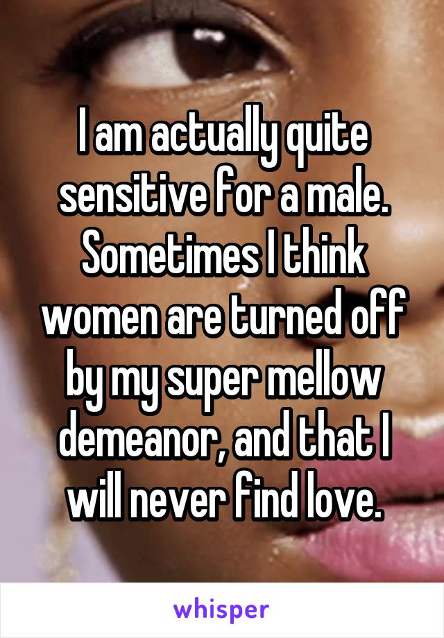 I am actually quite sensitive for a male. Sometimes I think women are turned off by my super mellow demeanor, and that I will never find love.