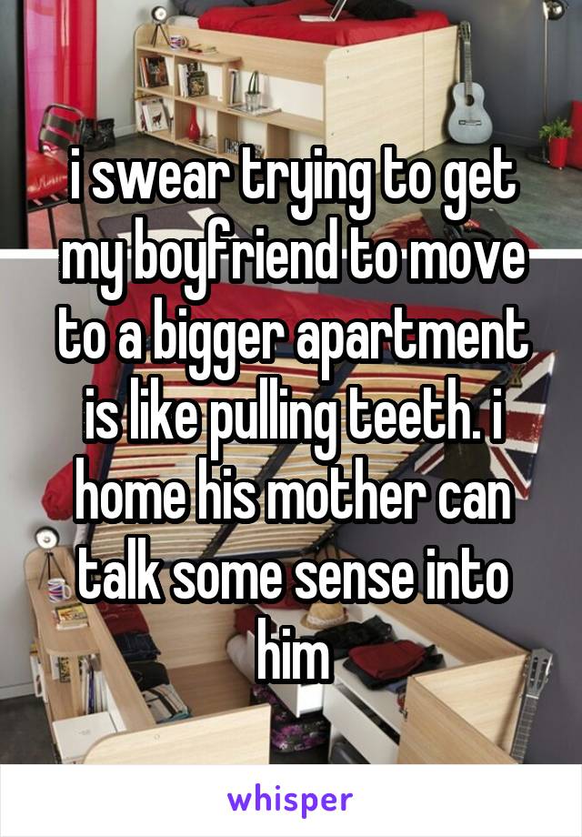 i swear trying to get my boyfriend to move to a bigger apartment is like pulling teeth. i home his mother can talk some sense into him