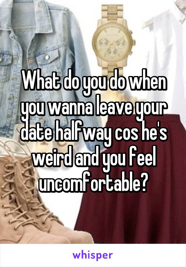 What do you do when you wanna leave your date halfway cos he's weird and you feel uncomfortable?