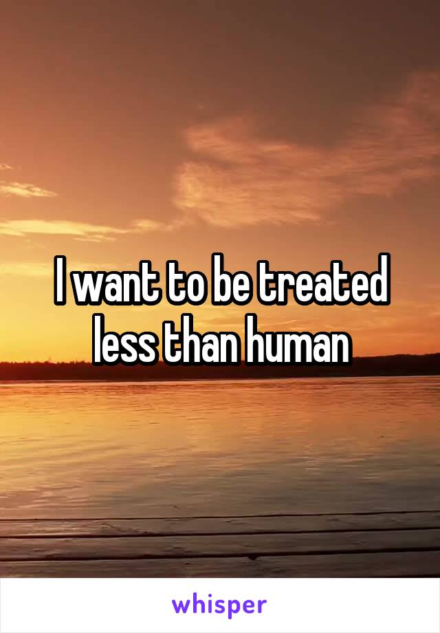 I want to be treated less than human