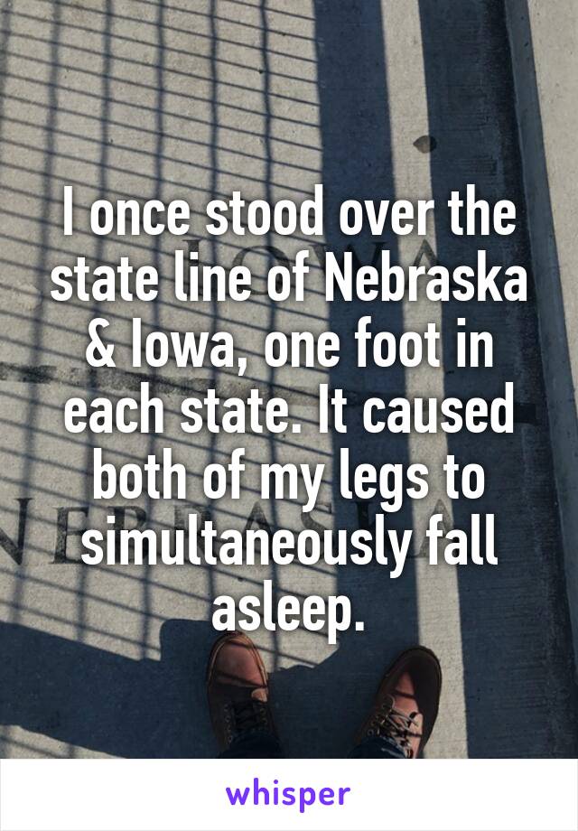 I once stood over the state line of Nebraska & Iowa, one foot in each state. It caused both of my legs to simultaneously fall asleep.