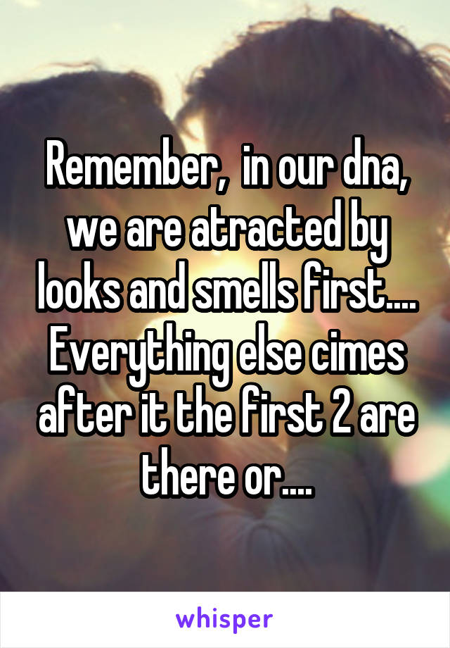 Remember,  in our dna, we are atracted by looks and smells first....
Everything else cimes after it the first 2 are there or....