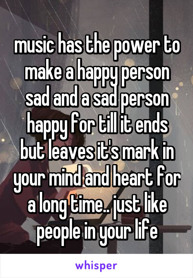 music has the power to make a happy person sad and a sad person happy for till it ends but leaves it's mark in your mind and heart for a long time.. just like people in your life