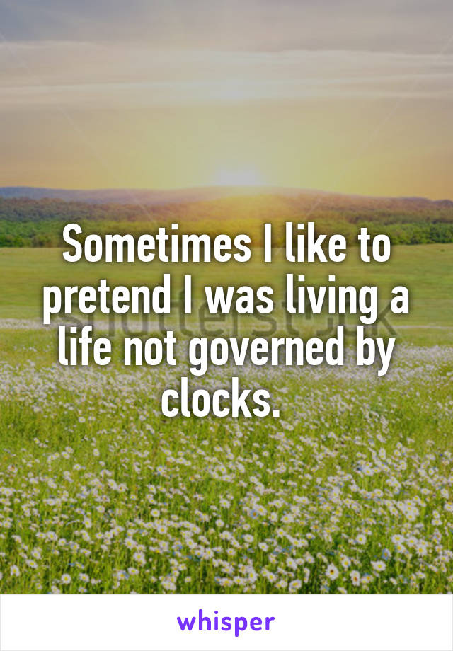 Sometimes I like to pretend I was living a life not governed by clocks. 