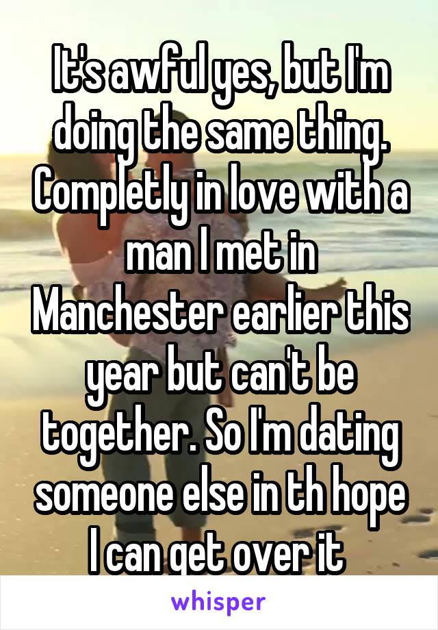 It's awful yes, but I'm doing the same thing. Completly in love with a man I met in Manchester earlier this year but can't be together. So I'm dating someone else in th hope I can get over it 