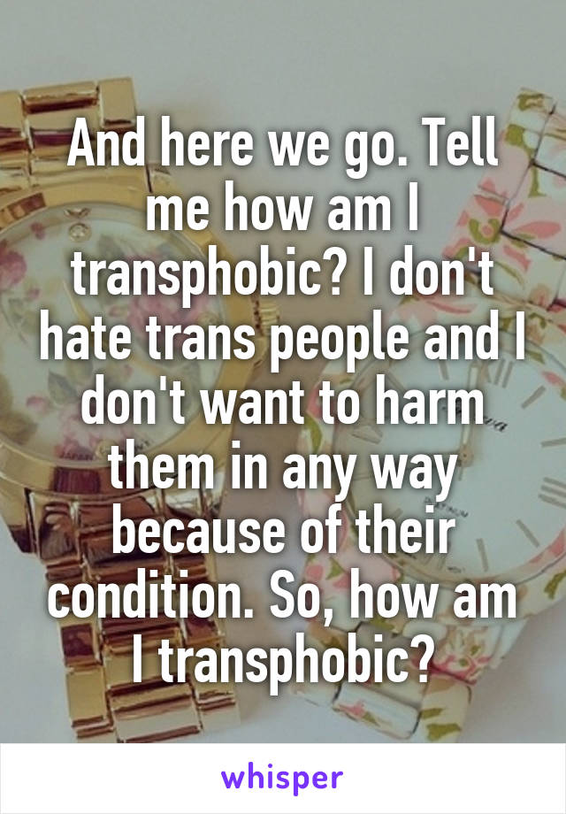 And here we go. Tell me how am I transphobic? I don't hate trans people and I don't want to harm them in any way because of their condition. So, how am I transphobic?