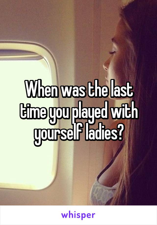 When was the last time you played with yourself ladies?