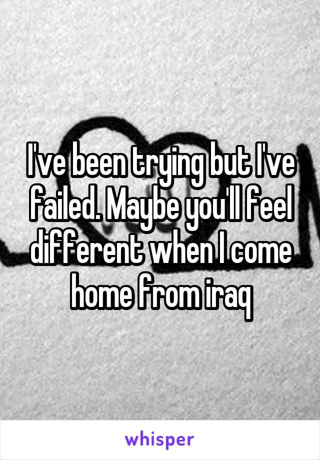 I've been trying but I've failed. Maybe you'll feel different when I come home from iraq