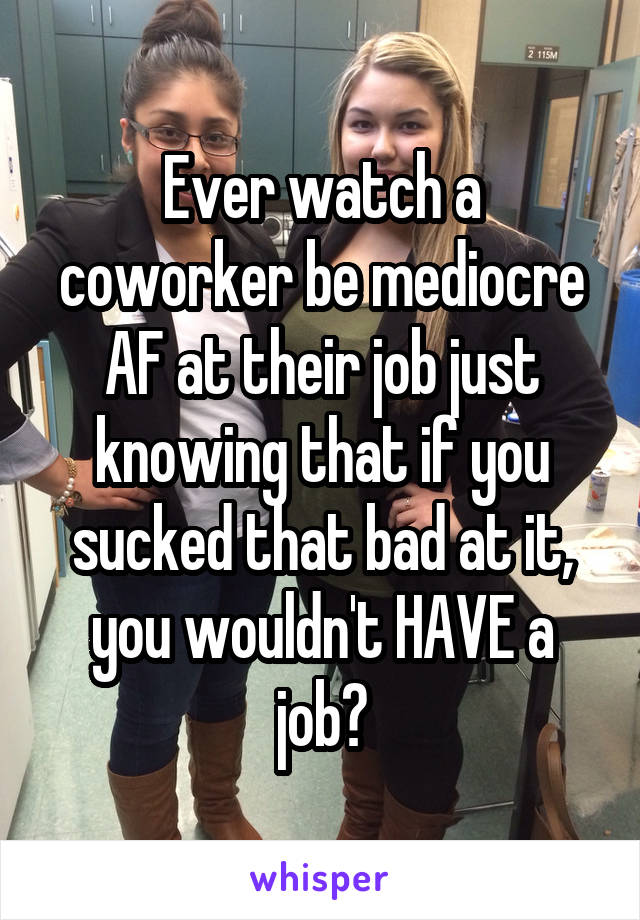 Ever watch a coworker be mediocre AF at their job just knowing that if you sucked that bad at it, you wouldn't HAVE a job?