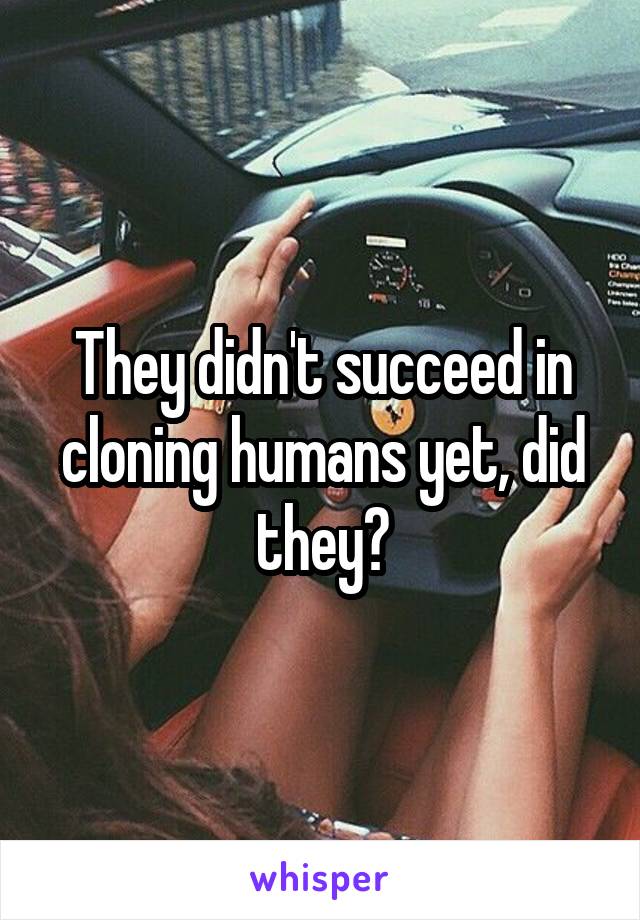 They didn't succeed in cloning humans yet, did they?