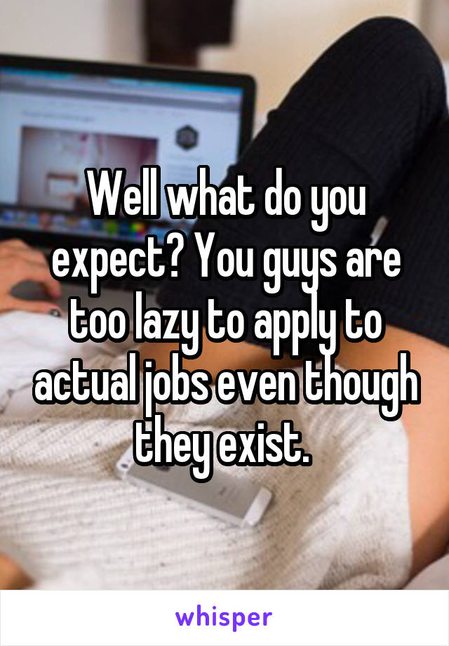 Well what do you expect? You guys are too lazy to apply to actual jobs even though they exist. 