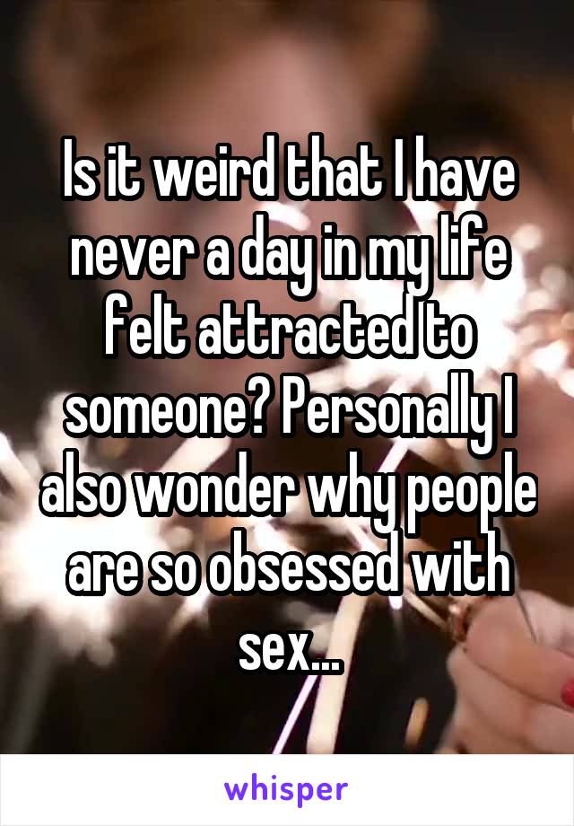 Is it weird that I have never a day in my life felt attracted to someone? Personally I also wonder why people are so obsessed with sex...