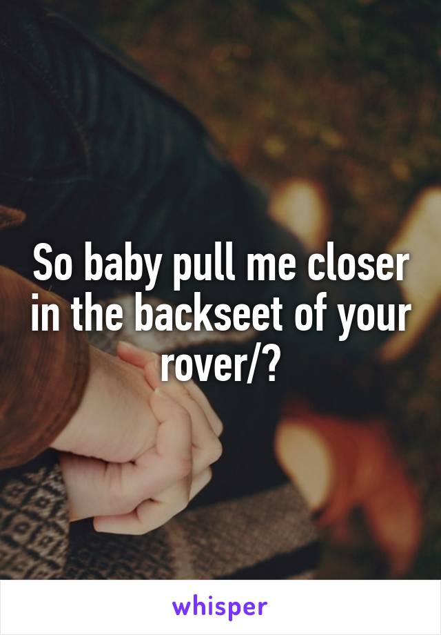 So baby pull me closer in the backseet of your rover/?