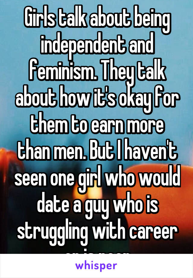 Girls talk about being independent and feminism. They talk about how it's okay for them to earn more than men. But I haven't seen one girl who would date a guy who is struggling with career or is poor