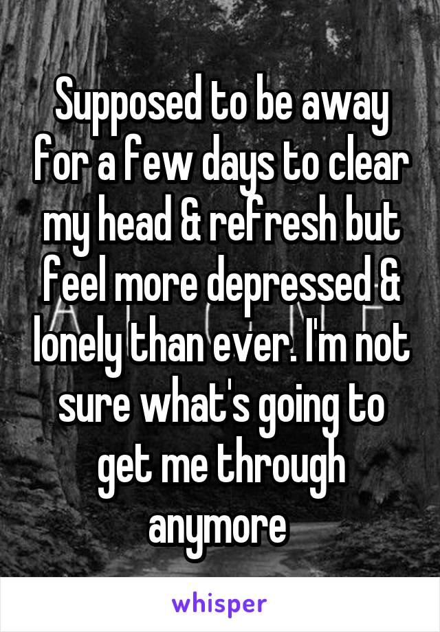 Supposed to be away for a few days to clear my head & refresh but feel more depressed & lonely than ever. I'm not sure what's going to get me through anymore 