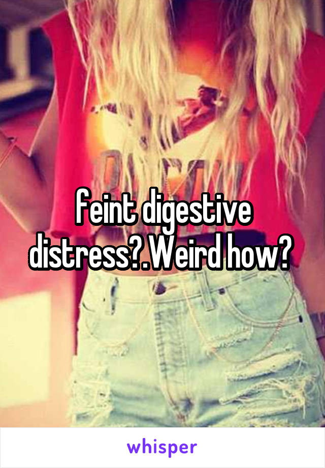 feint digestive distress?.Weird how? 