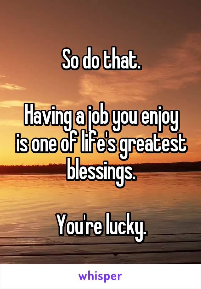 So do that.

Having a job you enjoy is one of life's greatest blessings.

You're lucky.