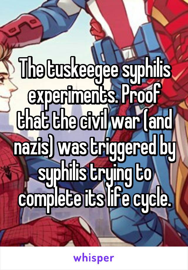 The tuskeegee syphilis experiments. Proof that the civil war (and nazis) was triggered by syphilis trying to complete its life cycle.